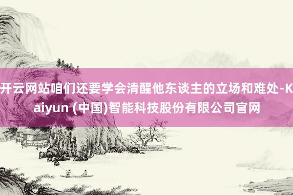 开云网站咱们还要学会清醒他东谈主的立场和难处-Kaiyun (中国)智能科技股份有限公司官网