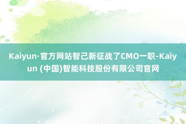 Kaiyun·官方网站智己新征战了CMO一职-Kaiyun (中国)智能科技股份有限公司官网
