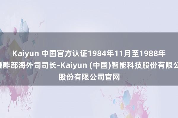 Kaiyun 中国官方认证1984年11月至1988年5月任酬酢部海外司司长-Kaiyun (中国)智能科技股份有限公司官网